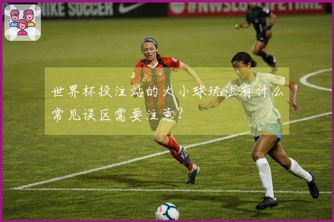世界杯投注站的大小球玩法有什么常见误区需要注意？