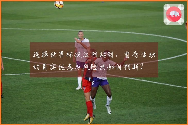 选择世界杯投注网站时，首存活动的真实优惠与风险该如何判断？