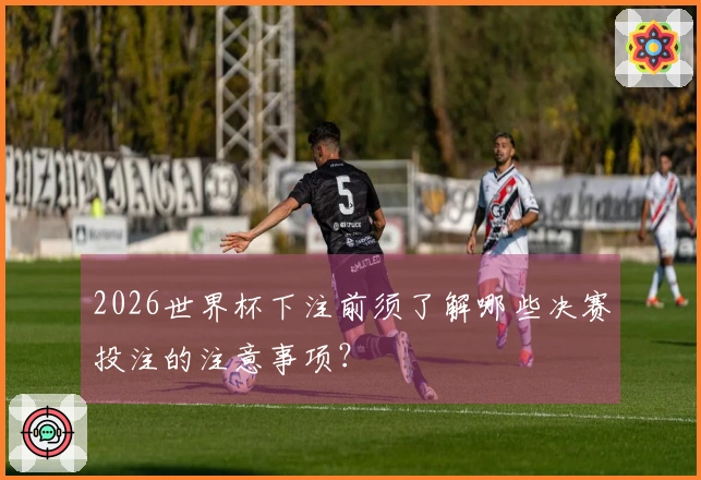 2026世界杯下注前须了解哪些决赛投注的注意事项？