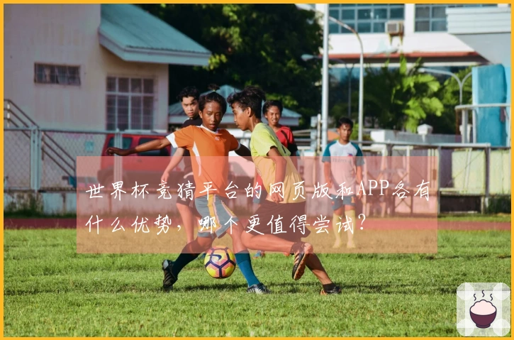 世界杯竞猜平台的网页版和APP各有什么优势，哪个更值得尝试？