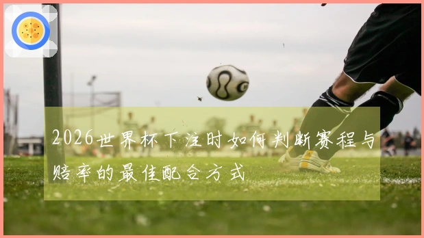 2026世界杯下注时如何判断赛程与赔率的最佳配合方式